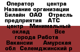 Оператор Call-центра › Название организации ­ Билайн, ОАО › Отрасль предприятия ­ АТС, call-центр › Минимальный оклад ­ 40 000 - Все города Работа » Вакансии   . Амурская обл.,Селемджинский р-н